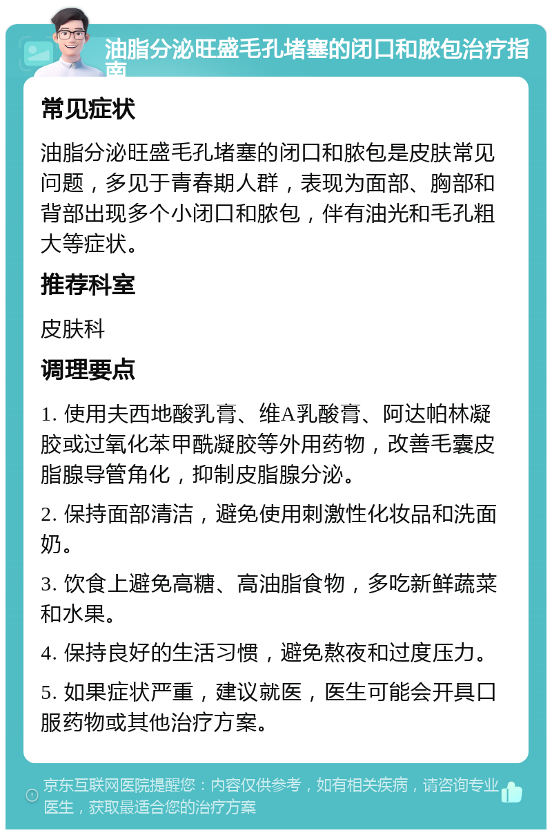 油脂分泌旺盛毛孔堵塞的闭口和脓包治疗指南 常见症状 油脂分泌旺盛毛孔堵塞的闭口和脓包是皮肤常见问题，多见于青春期人群，表现为面部、胸部和背部出现多个小闭口和脓包，伴有油光和毛孔粗大等症状。 推荐科室 皮肤科 调理要点 1. 使用夫西地酸乳膏、维A乳酸膏、阿达帕林凝胶或过氧化苯甲酰凝胶等外用药物，改善毛囊皮脂腺导管角化，抑制皮脂腺分泌。 2. 保持面部清洁，避免使用刺激性化妆品和洗面奶。 3. 饮食上避免高糖、高油脂食物，多吃新鲜蔬菜和水果。 4. 保持良好的生活习惯，避免熬夜和过度压力。 5. 如果症状严重，建议就医，医生可能会开具口服药物或其他治疗方案。