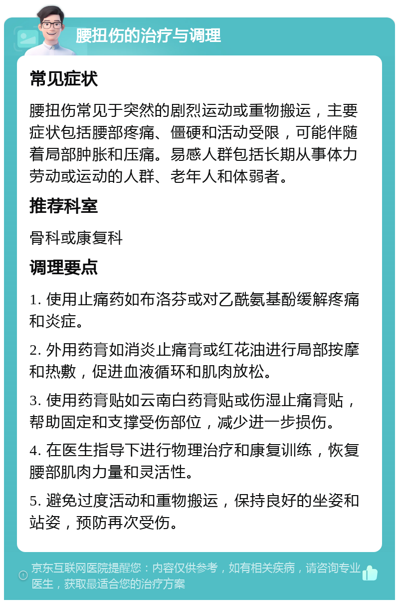 腰扭伤的治疗与调理 常见症状 腰扭伤常见于突然的剧烈运动或重物搬运，主要症状包括腰部疼痛、僵硬和活动受限，可能伴随着局部肿胀和压痛。易感人群包括长期从事体力劳动或运动的人群、老年人和体弱者。 推荐科室 骨科或康复科 调理要点 1. 使用止痛药如布洛芬或对乙酰氨基酚缓解疼痛和炎症。 2. 外用药膏如消炎止痛膏或红花油进行局部按摩和热敷，促进血液循环和肌肉放松。 3. 使用药膏贴如云南白药膏贴或伤湿止痛膏贴，帮助固定和支撑受伤部位，减少进一步损伤。 4. 在医生指导下进行物理治疗和康复训练，恢复腰部肌肉力量和灵活性。 5. 避免过度活动和重物搬运，保持良好的坐姿和站姿，预防再次受伤。