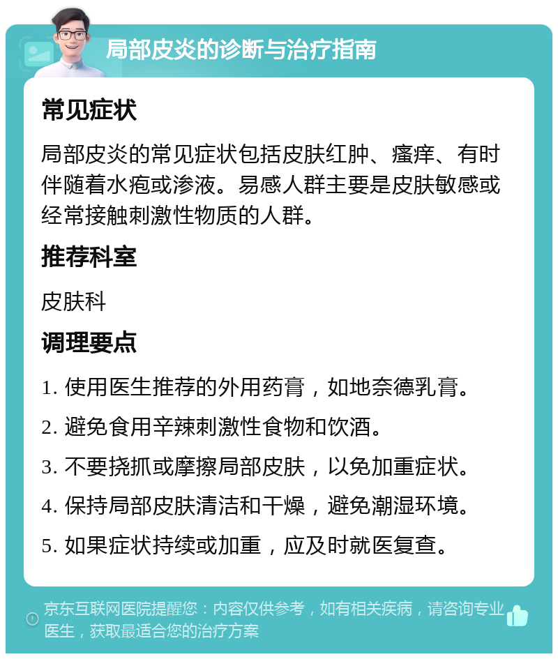 局部皮炎的诊断与治疗指南 常见症状 局部皮炎的常见症状包括皮肤红肿、瘙痒、有时伴随着水疱或渗液。易感人群主要是皮肤敏感或经常接触刺激性物质的人群。 推荐科室 皮肤科 调理要点 1. 使用医生推荐的外用药膏，如地奈德乳膏。 2. 避免食用辛辣刺激性食物和饮酒。 3. 不要挠抓或摩擦局部皮肤，以免加重症状。 4. 保持局部皮肤清洁和干燥，避免潮湿环境。 5. 如果症状持续或加重，应及时就医复查。