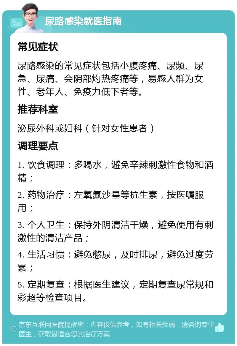 尿路感染就医指南 常见症状 尿路感染的常见症状包括小腹疼痛、尿频、尿急、尿痛、会阴部灼热疼痛等，易感人群为女性、老年人、免疫力低下者等。 推荐科室 泌尿外科或妇科（针对女性患者） 调理要点 1. 饮食调理：多喝水，避免辛辣刺激性食物和酒精； 2. 药物治疗：左氧氟沙星等抗生素，按医嘱服用； 3. 个人卫生：保持外阴清洁干燥，避免使用有刺激性的清洁产品； 4. 生活习惯：避免憋尿，及时排尿，避免过度劳累； 5. 定期复查：根据医生建议，定期复查尿常规和彩超等检查项目。