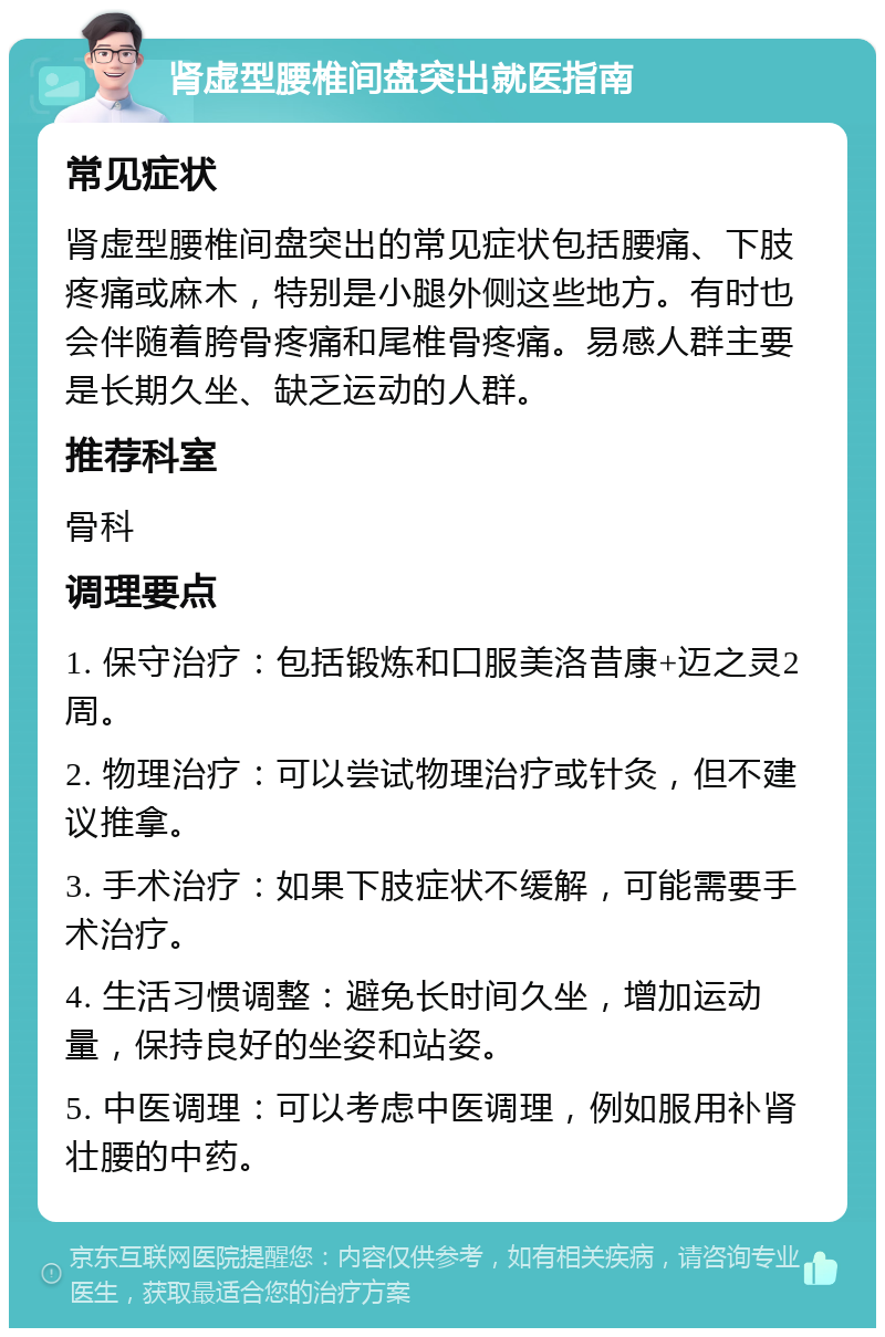 肾虚型腰椎间盘突出就医指南 常见症状 肾虚型腰椎间盘突出的常见症状包括腰痛、下肢疼痛或麻木，特别是小腿外侧这些地方。有时也会伴随着胯骨疼痛和尾椎骨疼痛。易感人群主要是长期久坐、缺乏运动的人群。 推荐科室 骨科 调理要点 1. 保守治疗：包括锻炼和口服美洛昔康+迈之灵2周。 2. 物理治疗：可以尝试物理治疗或针灸，但不建议推拿。 3. 手术治疗：如果下肢症状不缓解，可能需要手术治疗。 4. 生活习惯调整：避免长时间久坐，增加运动量，保持良好的坐姿和站姿。 5. 中医调理：可以考虑中医调理，例如服用补肾壮腰的中药。