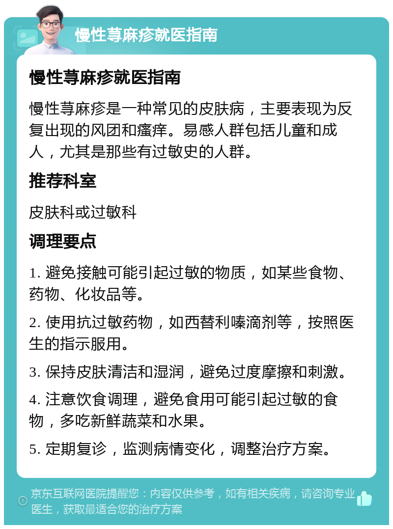 慢性荨麻疹就医指南 慢性荨麻疹就医指南 慢性荨麻疹是一种常见的皮肤病，主要表现为反复出现的风团和瘙痒。易感人群包括儿童和成人，尤其是那些有过敏史的人群。 推荐科室 皮肤科或过敏科 调理要点 1. 避免接触可能引起过敏的物质，如某些食物、药物、化妆品等。 2. 使用抗过敏药物，如西替利嗪滴剂等，按照医生的指示服用。 3. 保持皮肤清洁和湿润，避免过度摩擦和刺激。 4. 注意饮食调理，避免食用可能引起过敏的食物，多吃新鲜蔬菜和水果。 5. 定期复诊，监测病情变化，调整治疗方案。