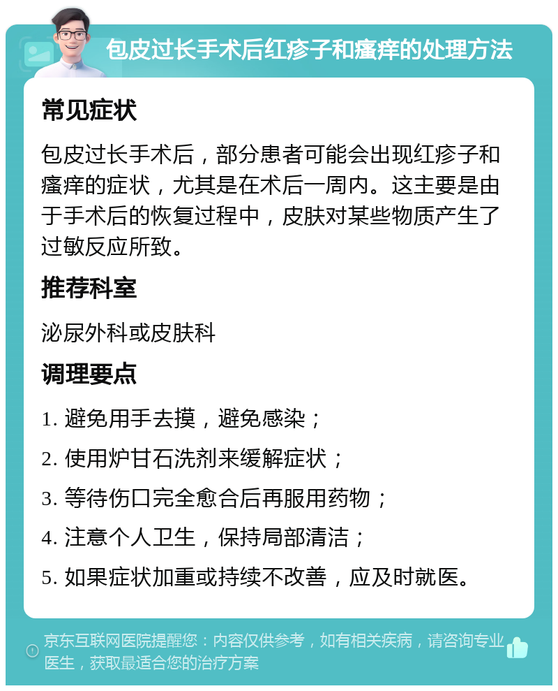 包皮过长手术后红疹子和瘙痒的处理方法 常见症状 包皮过长手术后，部分患者可能会出现红疹子和瘙痒的症状，尤其是在术后一周内。这主要是由于手术后的恢复过程中，皮肤对某些物质产生了过敏反应所致。 推荐科室 泌尿外科或皮肤科 调理要点 1. 避免用手去摸，避免感染； 2. 使用炉甘石洗剂来缓解症状； 3. 等待伤口完全愈合后再服用药物； 4. 注意个人卫生，保持局部清洁； 5. 如果症状加重或持续不改善，应及时就医。