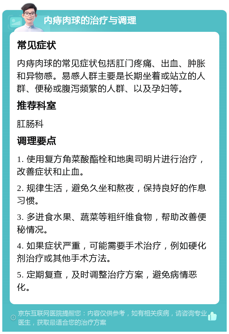 内痔肉球的治疗与调理 常见症状 内痔肉球的常见症状包括肛门疼痛、出血、肿胀和异物感。易感人群主要是长期坐着或站立的人群、便秘或腹泻频繁的人群、以及孕妇等。 推荐科室 肛肠科 调理要点 1. 使用复方角菜酸酯栓和地奥司明片进行治疗，改善症状和止血。 2. 规律生活，避免久坐和熬夜，保持良好的作息习惯。 3. 多进食水果、蔬菜等粗纤维食物，帮助改善便秘情况。 4. 如果症状严重，可能需要手术治疗，例如硬化剂治疗或其他手术方法。 5. 定期复查，及时调整治疗方案，避免病情恶化。