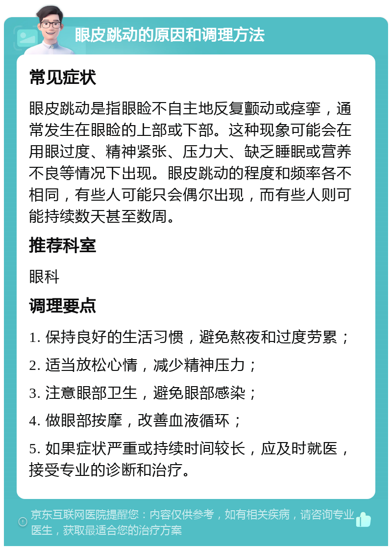 眼皮跳动的原因和调理方法 常见症状 眼皮跳动是指眼睑不自主地反复颤动或痉挛，通常发生在眼睑的上部或下部。这种现象可能会在用眼过度、精神紧张、压力大、缺乏睡眠或营养不良等情况下出现。眼皮跳动的程度和频率各不相同，有些人可能只会偶尔出现，而有些人则可能持续数天甚至数周。 推荐科室 眼科 调理要点 1. 保持良好的生活习惯，避免熬夜和过度劳累； 2. 适当放松心情，减少精神压力； 3. 注意眼部卫生，避免眼部感染； 4. 做眼部按摩，改善血液循环； 5. 如果症状严重或持续时间较长，应及时就医，接受专业的诊断和治疗。