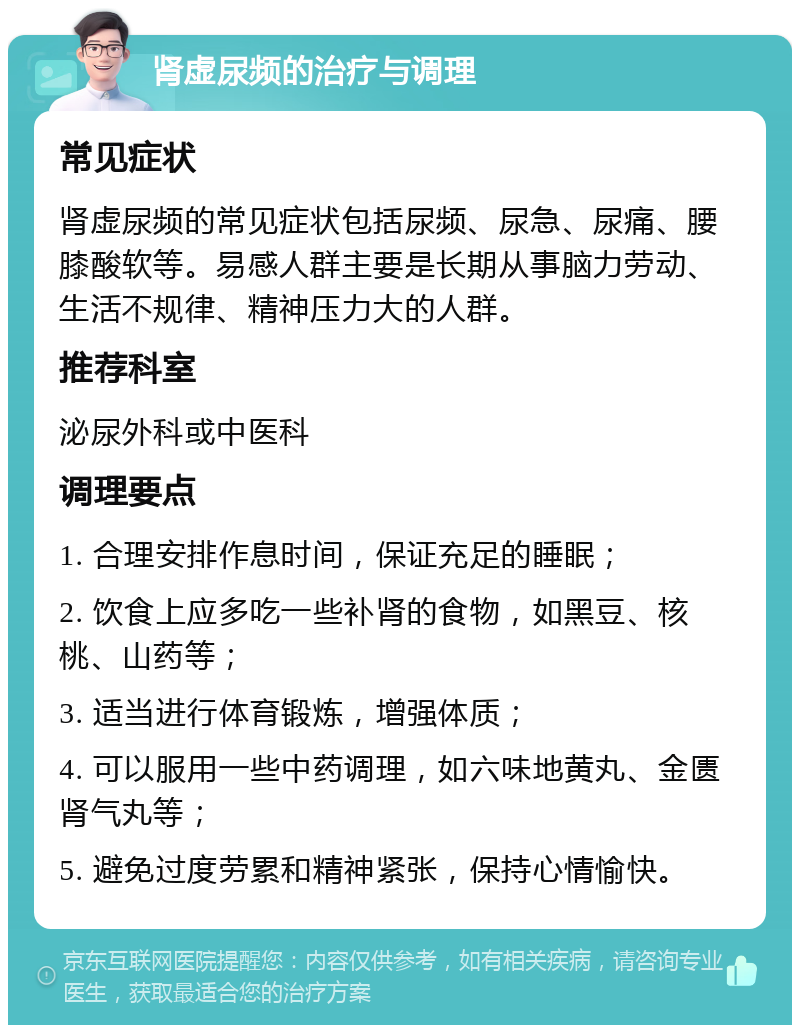 肾虚尿频的治疗与调理 常见症状 肾虚尿频的常见症状包括尿频、尿急、尿痛、腰膝酸软等。易感人群主要是长期从事脑力劳动、生活不规律、精神压力大的人群。 推荐科室 泌尿外科或中医科 调理要点 1. 合理安排作息时间，保证充足的睡眠； 2. 饮食上应多吃一些补肾的食物，如黑豆、核桃、山药等； 3. 适当进行体育锻炼，增强体质； 4. 可以服用一些中药调理，如六味地黄丸、金匮肾气丸等； 5. 避免过度劳累和精神紧张，保持心情愉快。