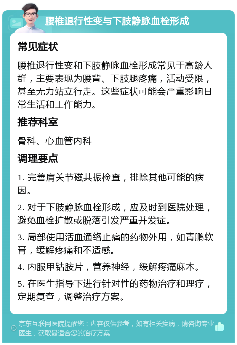 腰椎退行性变与下肢静脉血栓形成 常见症状 腰椎退行性变和下肢静脉血栓形成常见于高龄人群，主要表现为腰背、下肢腿疼痛，活动受限，甚至无力站立行走。这些症状可能会严重影响日常生活和工作能力。 推荐科室 骨科、心血管内科 调理要点 1. 完善肩关节磁共振检查，排除其他可能的病因。 2. 对于下肢静脉血栓形成，应及时到医院处理，避免血栓扩散或脱落引发严重并发症。 3. 局部使用活血通络止痛的药物外用，如青鹏软膏，缓解疼痛和不适感。 4. 内服甲钴胺片，营养神经，缓解疼痛麻木。 5. 在医生指导下进行针对性的药物治疗和理疗，定期复查，调整治疗方案。