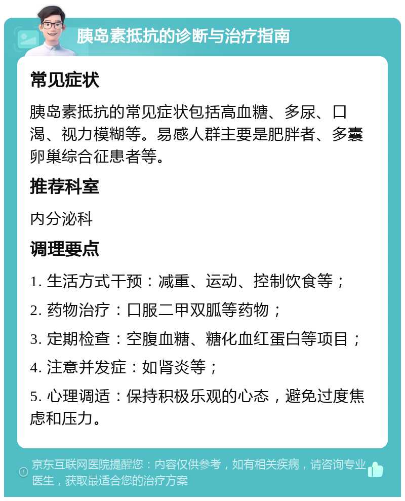 胰岛素抵抗的诊断与治疗指南 常见症状 胰岛素抵抗的常见症状包括高血糖、多尿、口渴、视力模糊等。易感人群主要是肥胖者、多囊卵巢综合征患者等。 推荐科室 内分泌科 调理要点 1. 生活方式干预：减重、运动、控制饮食等； 2. 药物治疗：口服二甲双胍等药物； 3. 定期检查：空腹血糖、糖化血红蛋白等项目； 4. 注意并发症：如肾炎等； 5. 心理调适：保持积极乐观的心态，避免过度焦虑和压力。