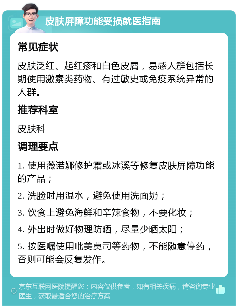 皮肤屏障功能受损就医指南 常见症状 皮肤泛红、起红疹和白色皮屑，易感人群包括长期使用激素类药物、有过敏史或免疫系统异常的人群。 推荐科室 皮肤科 调理要点 1. 使用薇诺娜修护霜或冰溪等修复皮肤屏障功能的产品； 2. 洗脸时用温水，避免使用洗面奶； 3. 饮食上避免海鲜和辛辣食物，不要化妆； 4. 外出时做好物理防晒，尽量少晒太阳； 5. 按医嘱使用吡美莫司等药物，不能随意停药，否则可能会反复发作。