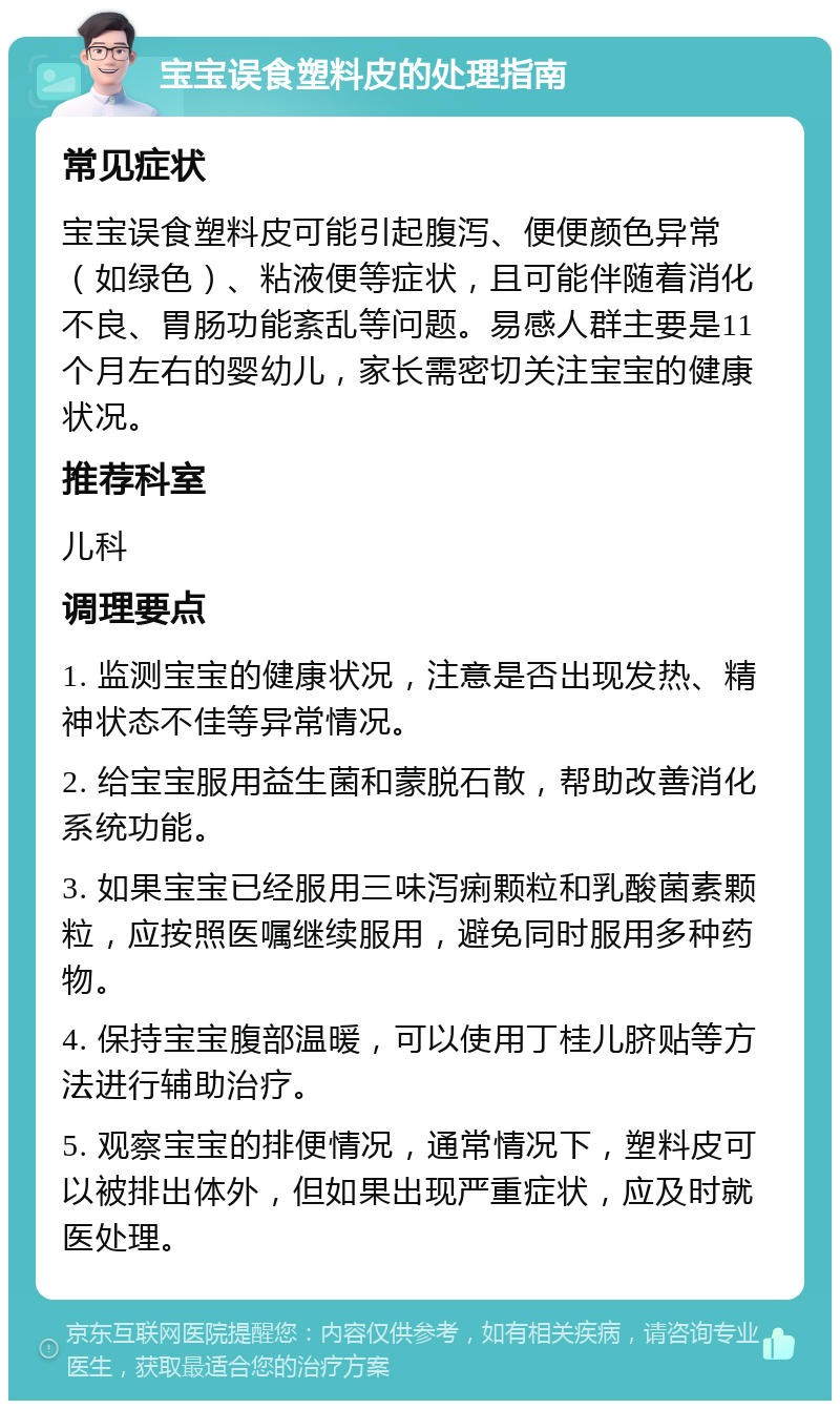 宝宝误食塑料皮的处理指南 常见症状 宝宝误食塑料皮可能引起腹泻、便便颜色异常（如绿色）、粘液便等症状，且可能伴随着消化不良、胃肠功能紊乱等问题。易感人群主要是11个月左右的婴幼儿，家长需密切关注宝宝的健康状况。 推荐科室 儿科 调理要点 1. 监测宝宝的健康状况，注意是否出现发热、精神状态不佳等异常情况。 2. 给宝宝服用益生菌和蒙脱石散，帮助改善消化系统功能。 3. 如果宝宝已经服用三味泻痢颗粒和乳酸菌素颗粒，应按照医嘱继续服用，避免同时服用多种药物。 4. 保持宝宝腹部温暖，可以使用丁桂儿脐贴等方法进行辅助治疗。 5. 观察宝宝的排便情况，通常情况下，塑料皮可以被排出体外，但如果出现严重症状，应及时就医处理。