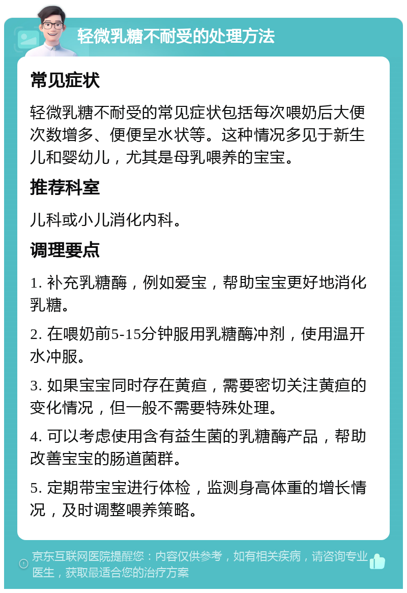 轻微乳糖不耐受的处理方法 常见症状 轻微乳糖不耐受的常见症状包括每次喂奶后大便次数增多、便便呈水状等。这种情况多见于新生儿和婴幼儿，尤其是母乳喂养的宝宝。 推荐科室 儿科或小儿消化内科。 调理要点 1. 补充乳糖酶，例如爱宝，帮助宝宝更好地消化乳糖。 2. 在喂奶前5-15分钟服用乳糖酶冲剂，使用温开水冲服。 3. 如果宝宝同时存在黄疸，需要密切关注黄疸的变化情况，但一般不需要特殊处理。 4. 可以考虑使用含有益生菌的乳糖酶产品，帮助改善宝宝的肠道菌群。 5. 定期带宝宝进行体检，监测身高体重的增长情况，及时调整喂养策略。