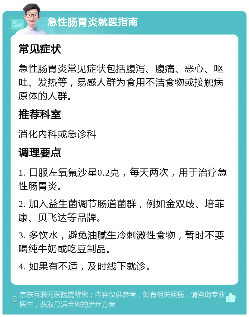 急性肠胃炎就医指南 常见症状 急性肠胃炎常见症状包括腹泻、腹痛、恶心、呕吐、发热等，易感人群为食用不洁食物或接触病原体的人群。 推荐科室 消化内科或急诊科 调理要点 1. 口服左氧氟沙星0.2克，每天两次，用于治疗急性肠胃炎。 2. 加入益生菌调节肠道菌群，例如金双歧、培菲康、贝飞达等品牌。 3. 多饮水，避免油腻生冷刺激性食物，暂时不要喝纯牛奶或吃豆制品。 4. 如果有不适，及时线下就诊。