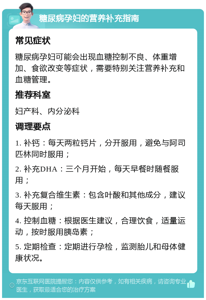 糖尿病孕妇的营养补充指南 常见症状 糖尿病孕妇可能会出现血糖控制不良、体重增加、食欲改变等症状，需要特别关注营养补充和血糖管理。 推荐科室 妇产科、内分泌科 调理要点 1. 补钙：每天两粒钙片，分开服用，避免与阿司匹林同时服用； 2. 补充DHA：三个月开始，每天早餐时随餐服用； 3. 补充复合维生素：包含叶酸和其他成分，建议每天服用； 4. 控制血糖：根据医生建议，合理饮食，适量运动，按时服用胰岛素； 5. 定期检查：定期进行孕检，监测胎儿和母体健康状况。