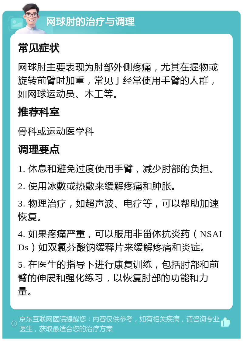 网球肘的治疗与调理 常见症状 网球肘主要表现为肘部外侧疼痛，尤其在握物或旋转前臂时加重，常见于经常使用手臂的人群，如网球运动员、木工等。 推荐科室 骨科或运动医学科 调理要点 1. 休息和避免过度使用手臂，减少肘部的负担。 2. 使用冰敷或热敷来缓解疼痛和肿胀。 3. 物理治疗，如超声波、电疗等，可以帮助加速恢复。 4. 如果疼痛严重，可以服用非甾体抗炎药（NSAIDs）如双氯芬酸钠缓释片来缓解疼痛和炎症。 5. 在医生的指导下进行康复训练，包括肘部和前臂的伸展和强化练习，以恢复肘部的功能和力量。