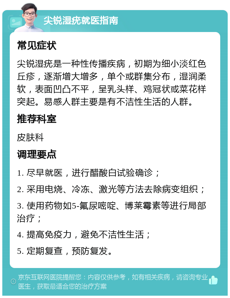 尖锐湿疣就医指南 常见症状 尖锐湿疣是一种性传播疾病，初期为细小淡红色丘疹，逐渐增大增多，单个或群集分布，湿润柔软，表面凹凸不平，呈乳头样、鸡冠状或菜花样突起。易感人群主要是有不洁性生活的人群。 推荐科室 皮肤科 调理要点 1. 尽早就医，进行醋酸白试验确诊； 2. 采用电烧、冷冻、激光等方法去除病变组织； 3. 使用药物如5-氟尿嘧啶、博莱霉素等进行局部治疗； 4. 提高免疫力，避免不洁性生活； 5. 定期复查，预防复发。