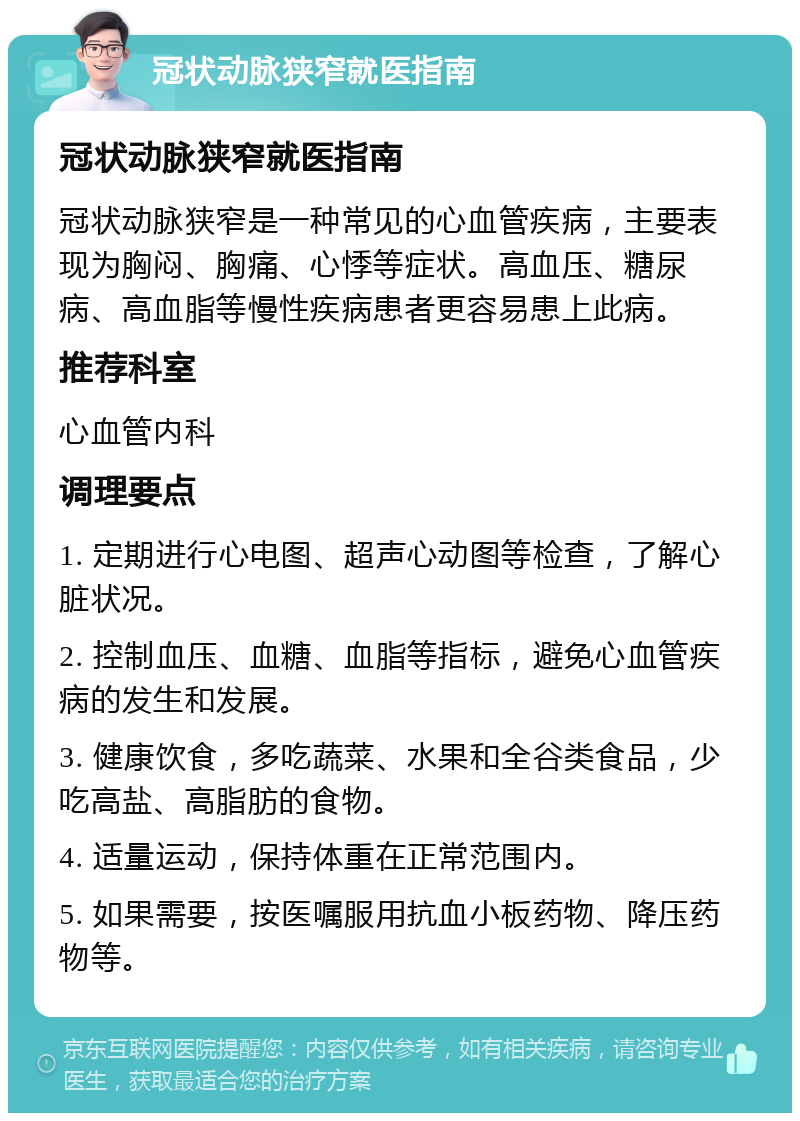 冠状动脉狭窄就医指南 冠状动脉狭窄就医指南 冠状动脉狭窄是一种常见的心血管疾病，主要表现为胸闷、胸痛、心悸等症状。高血压、糖尿病、高血脂等慢性疾病患者更容易患上此病。 推荐科室 心血管内科 调理要点 1. 定期进行心电图、超声心动图等检查，了解心脏状况。 2. 控制血压、血糖、血脂等指标，避免心血管疾病的发生和发展。 3. 健康饮食，多吃蔬菜、水果和全谷类食品，少吃高盐、高脂肪的食物。 4. 适量运动，保持体重在正常范围内。 5. 如果需要，按医嘱服用抗血小板药物、降压药物等。