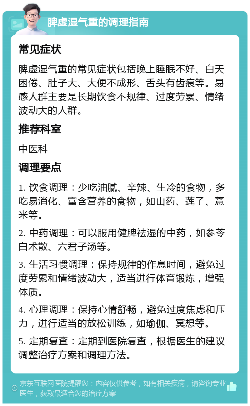 脾虚湿气重的调理指南 常见症状 脾虚湿气重的常见症状包括晚上睡眠不好、白天困倦、肚子大、大便不成形、舌头有齿痕等。易感人群主要是长期饮食不规律、过度劳累、情绪波动大的人群。 推荐科室 中医科 调理要点 1. 饮食调理：少吃油腻、辛辣、生冷的食物，多吃易消化、富含营养的食物，如山药、莲子、薏米等。 2. 中药调理：可以服用健脾祛湿的中药，如参苓白术散、六君子汤等。 3. 生活习惯调理：保持规律的作息时间，避免过度劳累和情绪波动大，适当进行体育锻炼，增强体质。 4. 心理调理：保持心情舒畅，避免过度焦虑和压力，进行适当的放松训练，如瑜伽、冥想等。 5. 定期复查：定期到医院复查，根据医生的建议调整治疗方案和调理方法。