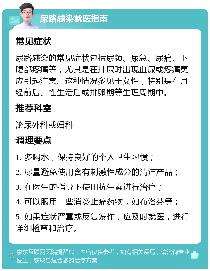 尿路感染就医指南 常见症状 尿路感染的常见症状包括尿频、尿急、尿痛、下腹部疼痛等，尤其是在排尿时出现血尿或疼痛更应引起注意。这种情况多见于女性，特别是在月经前后、性生活后或排卵期等生理周期中。 推荐科室 泌尿外科或妇科 调理要点 1. 多喝水，保持良好的个人卫生习惯； 2. 尽量避免使用含有刺激性成分的清洁产品； 3. 在医生的指导下使用抗生素进行治疗； 4. 可以服用一些消炎止痛药物，如布洛芬等； 5. 如果症状严重或反复发作，应及时就医，进行详细检查和治疗。