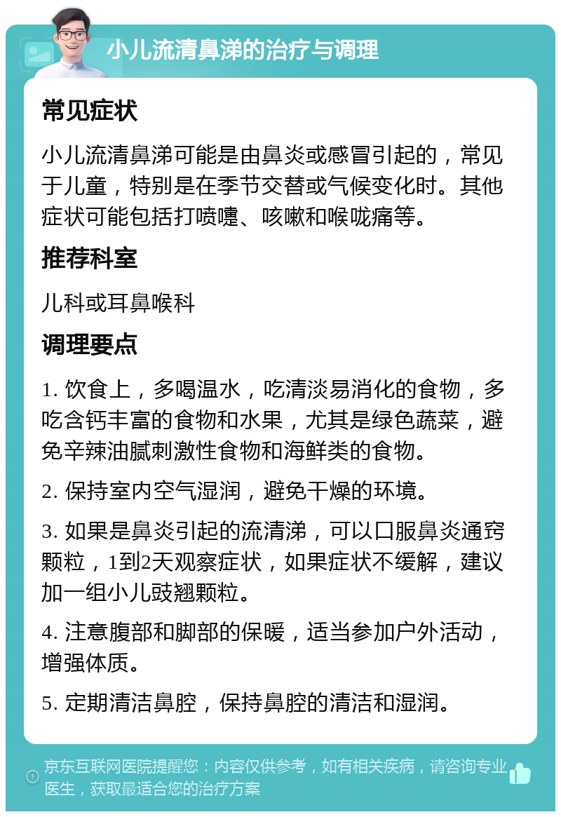 小儿流清鼻涕的治疗与调理 常见症状 小儿流清鼻涕可能是由鼻炎或感冒引起的，常见于儿童，特别是在季节交替或气候变化时。其他症状可能包括打喷嚏、咳嗽和喉咙痛等。 推荐科室 儿科或耳鼻喉科 调理要点 1. 饮食上，多喝温水，吃清淡易消化的食物，多吃含钙丰富的食物和水果，尤其是绿色蔬菜，避免辛辣油腻刺激性食物和海鲜类的食物。 2. 保持室内空气湿润，避免干燥的环境。 3. 如果是鼻炎引起的流清涕，可以口服鼻炎通窍颗粒，1到2天观察症状，如果症状不缓解，建议加一组小儿豉翘颗粒。 4. 注意腹部和脚部的保暖，适当参加户外活动，增强体质。 5. 定期清洁鼻腔，保持鼻腔的清洁和湿润。