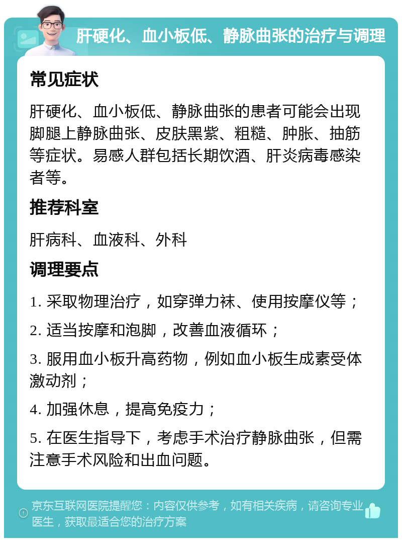 肝硬化、血小板低、静脉曲张的治疗与调理 常见症状 肝硬化、血小板低、静脉曲张的患者可能会出现脚腿上静脉曲张、皮肤黑紫、粗糙、肿胀、抽筋等症状。易感人群包括长期饮酒、肝炎病毒感染者等。 推荐科室 肝病科、血液科、外科 调理要点 1. 采取物理治疗，如穿弹力袜、使用按摩仪等； 2. 适当按摩和泡脚，改善血液循环； 3. 服用血小板升高药物，例如血小板生成素受体激动剂； 4. 加强休息，提高免疫力； 5. 在医生指导下，考虑手术治疗静脉曲张，但需注意手术风险和出血问题。