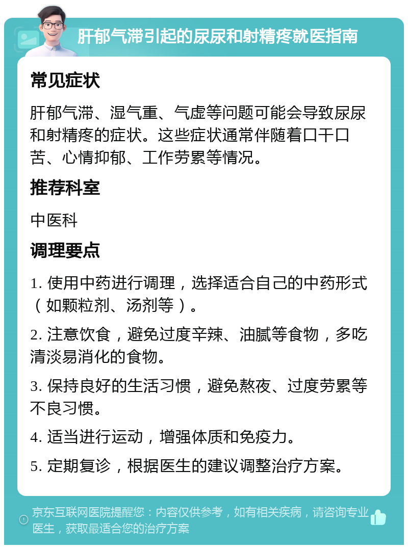 肝郁气滞引起的尿尿和射精疼就医指南 常见症状 肝郁气滞、湿气重、气虚等问题可能会导致尿尿和射精疼的症状。这些症状通常伴随着口干口苦、心情抑郁、工作劳累等情况。 推荐科室 中医科 调理要点 1. 使用中药进行调理，选择适合自己的中药形式（如颗粒剂、汤剂等）。 2. 注意饮食，避免过度辛辣、油腻等食物，多吃清淡易消化的食物。 3. 保持良好的生活习惯，避免熬夜、过度劳累等不良习惯。 4. 适当进行运动，增强体质和免疫力。 5. 定期复诊，根据医生的建议调整治疗方案。