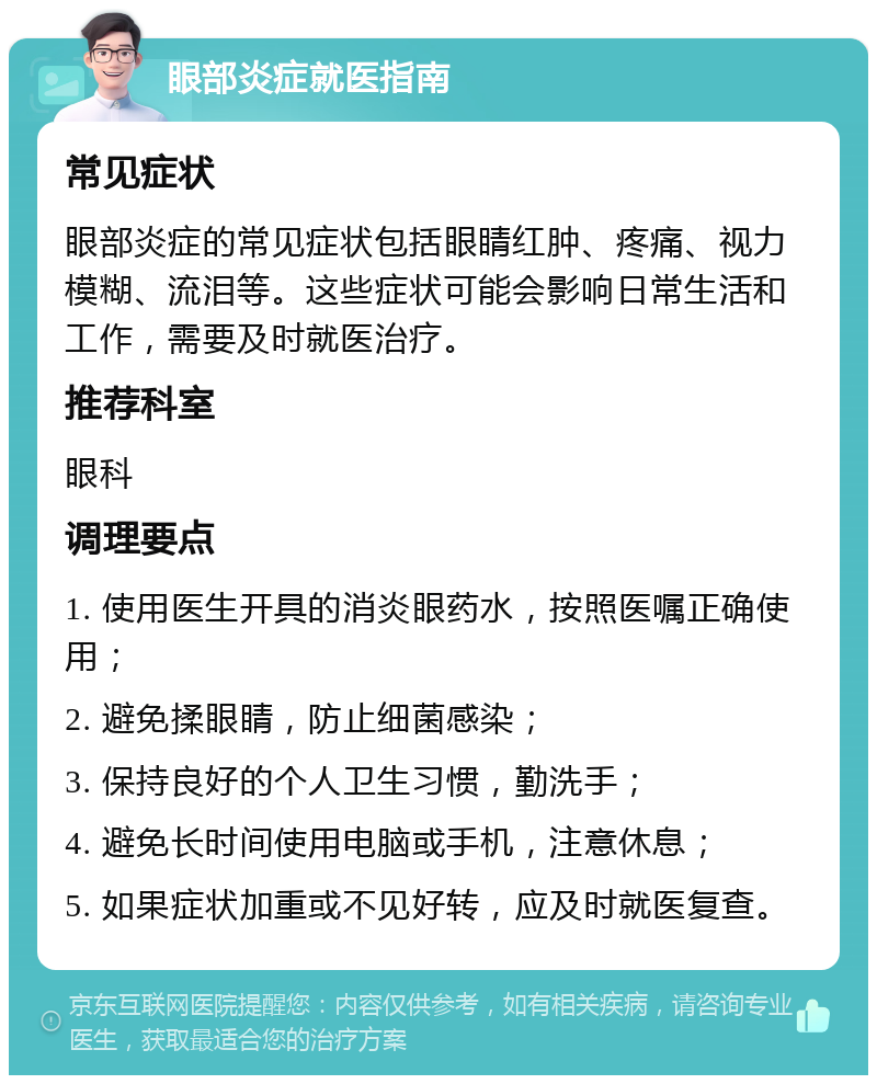 眼部炎症就医指南 常见症状 眼部炎症的常见症状包括眼睛红肿、疼痛、视力模糊、流泪等。这些症状可能会影响日常生活和工作，需要及时就医治疗。 推荐科室 眼科 调理要点 1. 使用医生开具的消炎眼药水，按照医嘱正确使用； 2. 避免揉眼睛，防止细菌感染； 3. 保持良好的个人卫生习惯，勤洗手； 4. 避免长时间使用电脑或手机，注意休息； 5. 如果症状加重或不见好转，应及时就医复查。