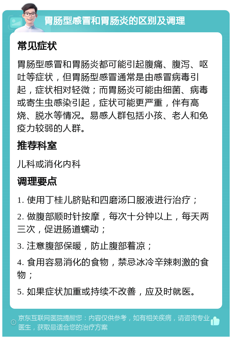 胃肠型感冒和胃肠炎的区别及调理 常见症状 胃肠型感冒和胃肠炎都可能引起腹痛、腹泻、呕吐等症状，但胃肠型感冒通常是由感冒病毒引起，症状相对轻微；而胃肠炎可能由细菌、病毒或寄生虫感染引起，症状可能更严重，伴有高烧、脱水等情况。易感人群包括小孩、老人和免疫力较弱的人群。 推荐科室 儿科或消化内科 调理要点 1. 使用丁桂儿脐贴和四磨汤口服液进行治疗； 2. 做腹部顺时针按摩，每次十分钟以上，每天两三次，促进肠道蠕动； 3. 注意腹部保暖，防止腹部着凉； 4. 食用容易消化的食物，禁忌冰冷辛辣刺激的食物； 5. 如果症状加重或持续不改善，应及时就医。