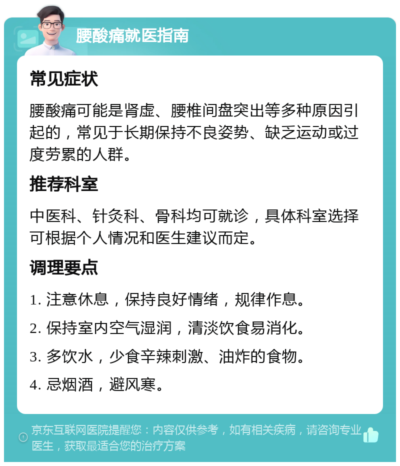 腰酸痛就医指南 常见症状 腰酸痛可能是肾虚、腰椎间盘突出等多种原因引起的，常见于长期保持不良姿势、缺乏运动或过度劳累的人群。 推荐科室 中医科、针灸科、骨科均可就诊，具体科室选择可根据个人情况和医生建议而定。 调理要点 1. 注意休息，保持良好情绪，规律作息。 2. 保持室内空气湿润，清淡饮食易消化。 3. 多饮水，少食辛辣刺激、油炸的食物。 4. 忌烟酒，避风寒。