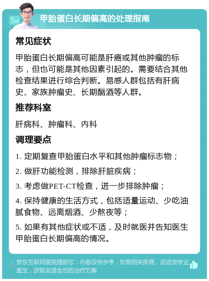 甲胎蛋白长期偏高的处理指南 常见症状 甲胎蛋白长期偏高可能是肝癌或其他肿瘤的标志，但也可能是其他因素引起的。需要结合其他检查结果进行综合判断。易感人群包括有肝病史、家族肿瘤史、长期酗酒等人群。 推荐科室 肝病科、肿瘤科、内科 调理要点 1. 定期复查甲胎蛋白水平和其他肿瘤标志物； 2. 做肝功能检测，排除肝脏疾病； 3. 考虑做PET-CT检查，进一步排除肿瘤； 4. 保持健康的生活方式，包括适量运动、少吃油腻食物、远离烟酒、少熬夜等； 5. 如果有其他症状或不适，及时就医并告知医生甲胎蛋白长期偏高的情况。