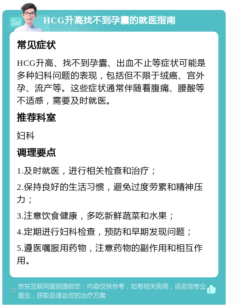 HCG升高找不到孕囊的就医指南 常见症状 HCG升高、找不到孕囊、出血不止等症状可能是多种妇科问题的表现，包括但不限于绒癌、宫外孕、流产等。这些症状通常伴随着腹痛、腰酸等不适感，需要及时就医。 推荐科室 妇科 调理要点 1.及时就医，进行相关检查和治疗； 2.保持良好的生活习惯，避免过度劳累和精神压力； 3.注意饮食健康，多吃新鲜蔬菜和水果； 4.定期进行妇科检查，预防和早期发现问题； 5.遵医嘱服用药物，注意药物的副作用和相互作用。