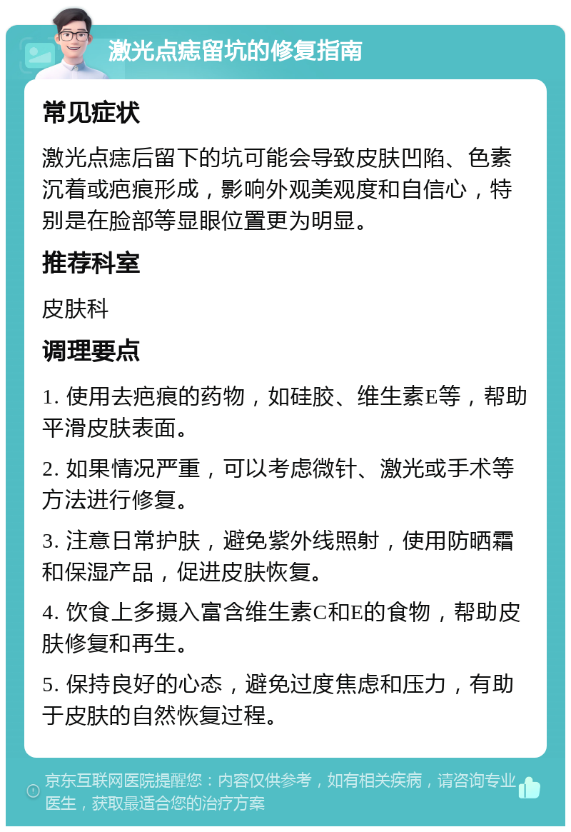 激光点痣留坑的修复指南 常见症状 激光点痣后留下的坑可能会导致皮肤凹陷、色素沉着或疤痕形成，影响外观美观度和自信心，特别是在脸部等显眼位置更为明显。 推荐科室 皮肤科 调理要点 1. 使用去疤痕的药物，如硅胶、维生素E等，帮助平滑皮肤表面。 2. 如果情况严重，可以考虑微针、激光或手术等方法进行修复。 3. 注意日常护肤，避免紫外线照射，使用防晒霜和保湿产品，促进皮肤恢复。 4. 饮食上多摄入富含维生素C和E的食物，帮助皮肤修复和再生。 5. 保持良好的心态，避免过度焦虑和压力，有助于皮肤的自然恢复过程。