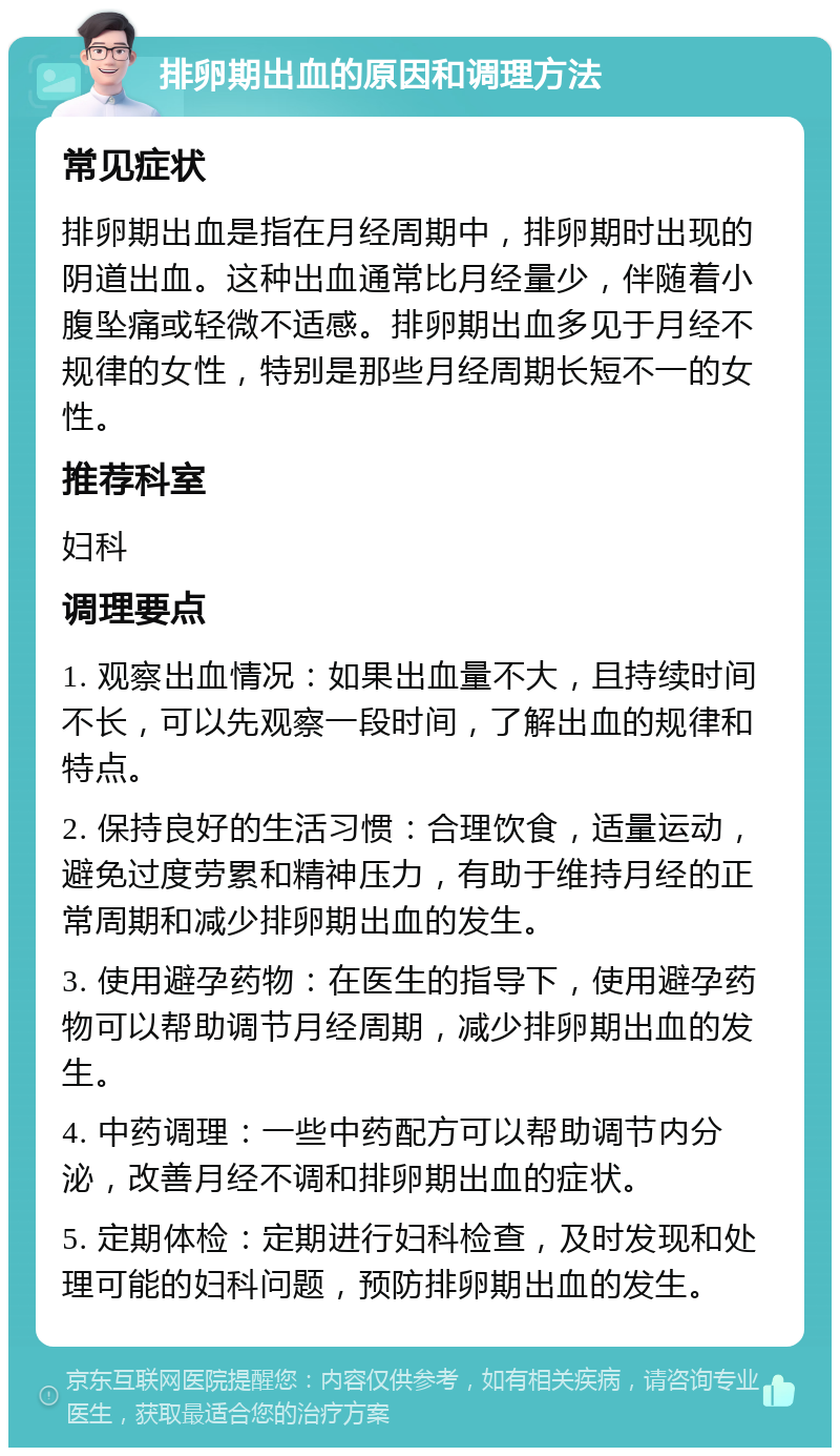 排卵期出血的原因和调理方法 常见症状 排卵期出血是指在月经周期中，排卵期时出现的阴道出血。这种出血通常比月经量少，伴随着小腹坠痛或轻微不适感。排卵期出血多见于月经不规律的女性，特别是那些月经周期长短不一的女性。 推荐科室 妇科 调理要点 1. 观察出血情况：如果出血量不大，且持续时间不长，可以先观察一段时间，了解出血的规律和特点。 2. 保持良好的生活习惯：合理饮食，适量运动，避免过度劳累和精神压力，有助于维持月经的正常周期和减少排卵期出血的发生。 3. 使用避孕药物：在医生的指导下，使用避孕药物可以帮助调节月经周期，减少排卵期出血的发生。 4. 中药调理：一些中药配方可以帮助调节内分泌，改善月经不调和排卵期出血的症状。 5. 定期体检：定期进行妇科检查，及时发现和处理可能的妇科问题，预防排卵期出血的发生。