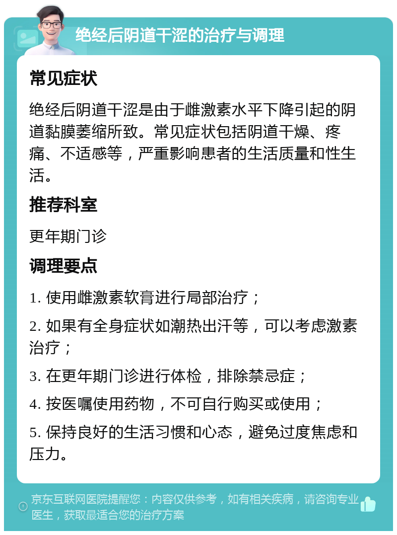 绝经后阴道干涩的治疗与调理 常见症状 绝经后阴道干涩是由于雌激素水平下降引起的阴道黏膜萎缩所致。常见症状包括阴道干燥、疼痛、不适感等，严重影响患者的生活质量和性生活。 推荐科室 更年期门诊 调理要点 1. 使用雌激素软膏进行局部治疗； 2. 如果有全身症状如潮热出汗等，可以考虑激素治疗； 3. 在更年期门诊进行体检，排除禁忌症； 4. 按医嘱使用药物，不可自行购买或使用； 5. 保持良好的生活习惯和心态，避免过度焦虑和压力。