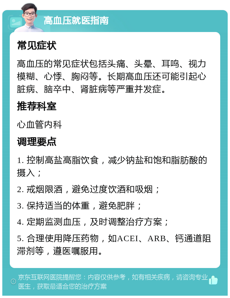 高血压就医指南 常见症状 高血压的常见症状包括头痛、头晕、耳鸣、视力模糊、心悸、胸闷等。长期高血压还可能引起心脏病、脑卒中、肾脏病等严重并发症。 推荐科室 心血管内科 调理要点 1. 控制高盐高脂饮食，减少钠盐和饱和脂肪酸的摄入； 2. 戒烟限酒，避免过度饮酒和吸烟； 3. 保持适当的体重，避免肥胖； 4. 定期监测血压，及时调整治疗方案； 5. 合理使用降压药物，如ACEI、ARB、钙通道阻滞剂等，遵医嘱服用。