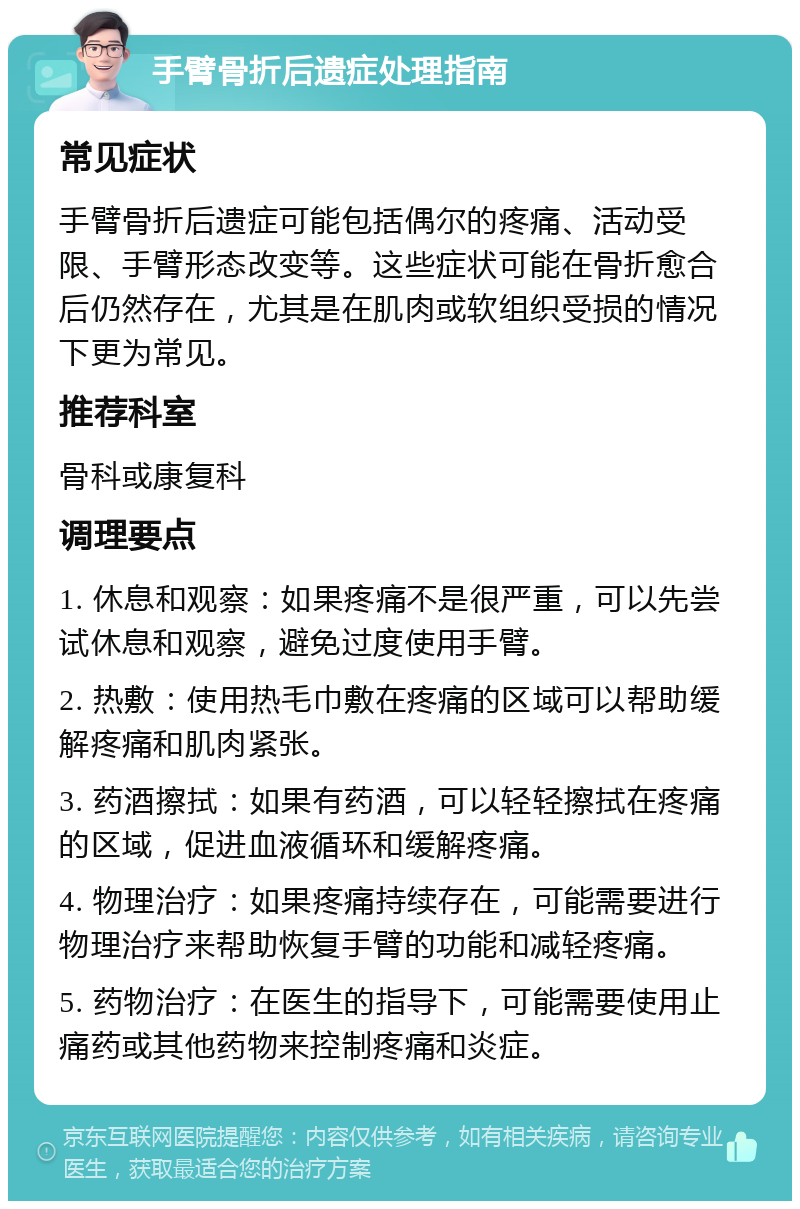 手臂骨折后遗症处理指南 常见症状 手臂骨折后遗症可能包括偶尔的疼痛、活动受限、手臂形态改变等。这些症状可能在骨折愈合后仍然存在，尤其是在肌肉或软组织受损的情况下更为常见。 推荐科室 骨科或康复科 调理要点 1. 休息和观察：如果疼痛不是很严重，可以先尝试休息和观察，避免过度使用手臂。 2. 热敷：使用热毛巾敷在疼痛的区域可以帮助缓解疼痛和肌肉紧张。 3. 药酒擦拭：如果有药酒，可以轻轻擦拭在疼痛的区域，促进血液循环和缓解疼痛。 4. 物理治疗：如果疼痛持续存在，可能需要进行物理治疗来帮助恢复手臂的功能和减轻疼痛。 5. 药物治疗：在医生的指导下，可能需要使用止痛药或其他药物来控制疼痛和炎症。