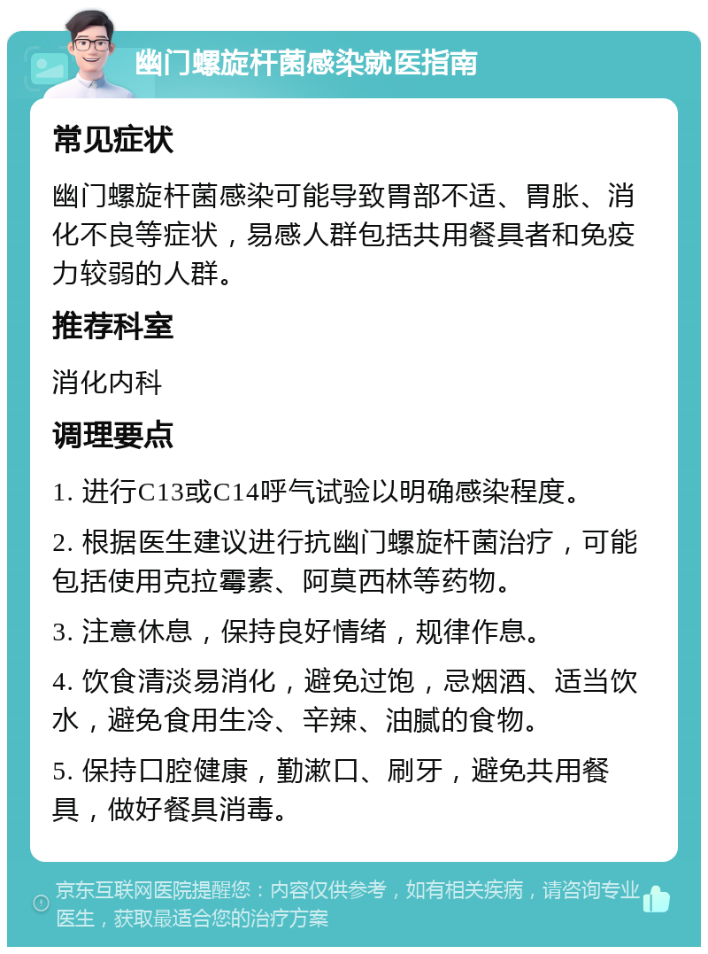 幽门螺旋杆菌感染就医指南 常见症状 幽门螺旋杆菌感染可能导致胃部不适、胃胀、消化不良等症状，易感人群包括共用餐具者和免疫力较弱的人群。 推荐科室 消化内科 调理要点 1. 进行C13或C14呼气试验以明确感染程度。 2. 根据医生建议进行抗幽门螺旋杆菌治疗，可能包括使用克拉霉素、阿莫西林等药物。 3. 注意休息，保持良好情绪，规律作息。 4. 饮食清淡易消化，避免过饱，忌烟酒、适当饮水，避免食用生冷、辛辣、油腻的食物。 5. 保持口腔健康，勤漱口、刷牙，避免共用餐具，做好餐具消毒。