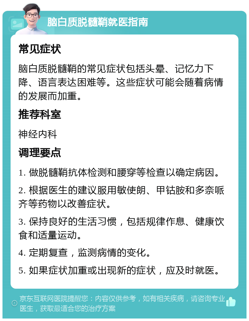 脑白质脱髓鞘就医指南 常见症状 脑白质脱髓鞘的常见症状包括头晕、记忆力下降、语言表达困难等。这些症状可能会随着病情的发展而加重。 推荐科室 神经内科 调理要点 1. 做脱髓鞘抗体检测和腰穿等检查以确定病因。 2. 根据医生的建议服用敏使朗、甲钴胺和多奈哌齐等药物以改善症状。 3. 保持良好的生活习惯，包括规律作息、健康饮食和适量运动。 4. 定期复查，监测病情的变化。 5. 如果症状加重或出现新的症状，应及时就医。