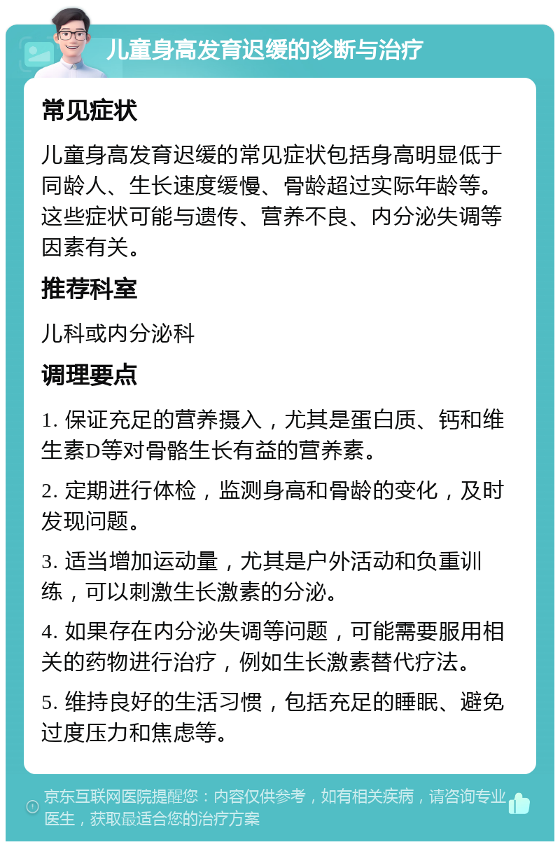 儿童身高发育迟缓的诊断与治疗 常见症状 儿童身高发育迟缓的常见症状包括身高明显低于同龄人、生长速度缓慢、骨龄超过实际年龄等。这些症状可能与遗传、营养不良、内分泌失调等因素有关。 推荐科室 儿科或内分泌科 调理要点 1. 保证充足的营养摄入，尤其是蛋白质、钙和维生素D等对骨骼生长有益的营养素。 2. 定期进行体检，监测身高和骨龄的变化，及时发现问题。 3. 适当增加运动量，尤其是户外活动和负重训练，可以刺激生长激素的分泌。 4. 如果存在内分泌失调等问题，可能需要服用相关的药物进行治疗，例如生长激素替代疗法。 5. 维持良好的生活习惯，包括充足的睡眠、避免过度压力和焦虑等。