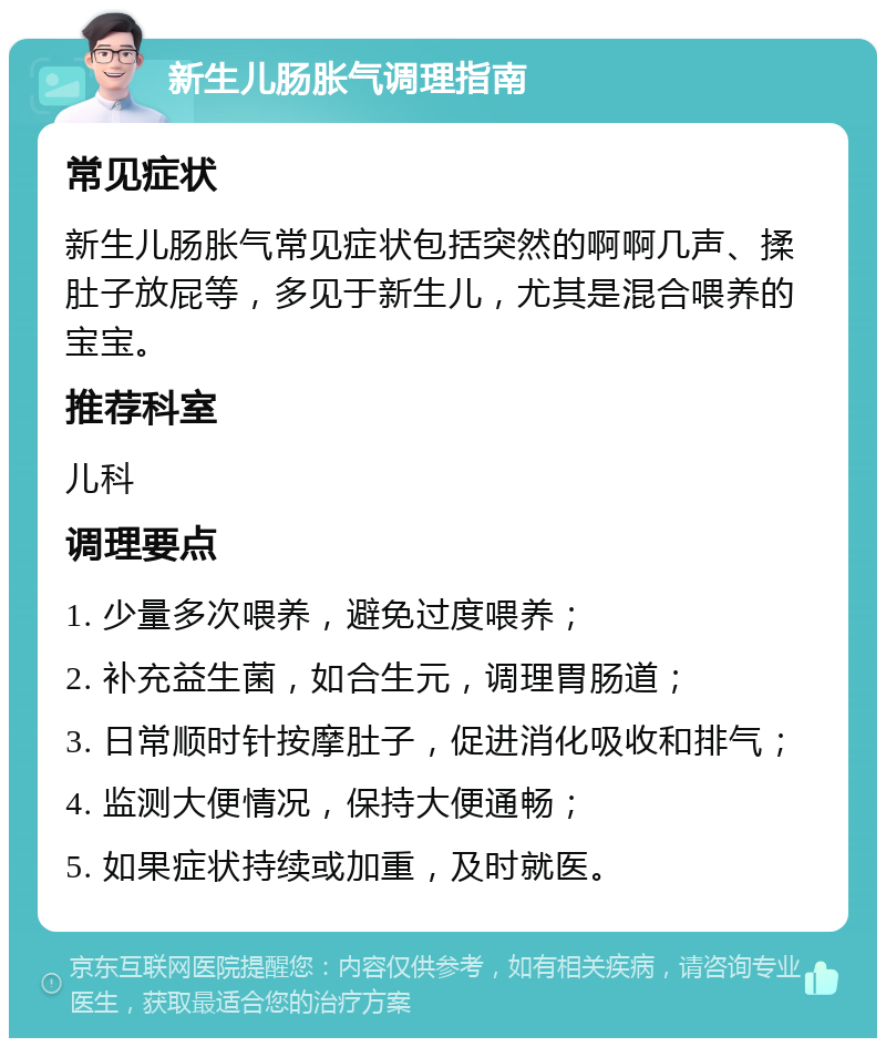 新生儿肠胀气调理指南 常见症状 新生儿肠胀气常见症状包括突然的啊啊几声、揉肚子放屁等，多见于新生儿，尤其是混合喂养的宝宝。 推荐科室 儿科 调理要点 1. 少量多次喂养，避免过度喂养； 2. 补充益生菌，如合生元，调理胃肠道； 3. 日常顺时针按摩肚子，促进消化吸收和排气； 4. 监测大便情况，保持大便通畅； 5. 如果症状持续或加重，及时就医。