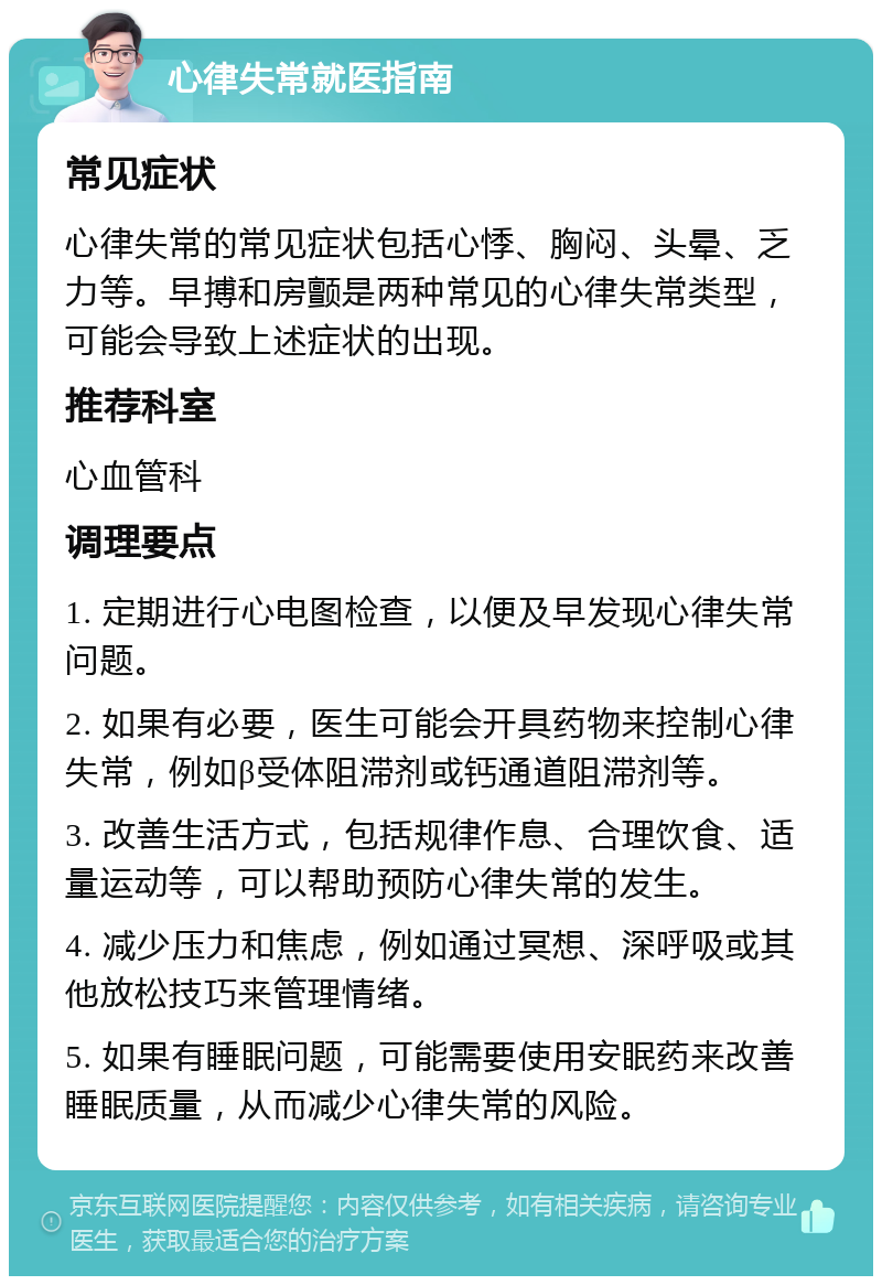 心律失常就医指南 常见症状 心律失常的常见症状包括心悸、胸闷、头晕、乏力等。早搏和房颤是两种常见的心律失常类型，可能会导致上述症状的出现。 推荐科室 心血管科 调理要点 1. 定期进行心电图检查，以便及早发现心律失常问题。 2. 如果有必要，医生可能会开具药物来控制心律失常，例如β受体阻滞剂或钙通道阻滞剂等。 3. 改善生活方式，包括规律作息、合理饮食、适量运动等，可以帮助预防心律失常的发生。 4. 减少压力和焦虑，例如通过冥想、深呼吸或其他放松技巧来管理情绪。 5. 如果有睡眠问题，可能需要使用安眠药来改善睡眠质量，从而减少心律失常的风险。