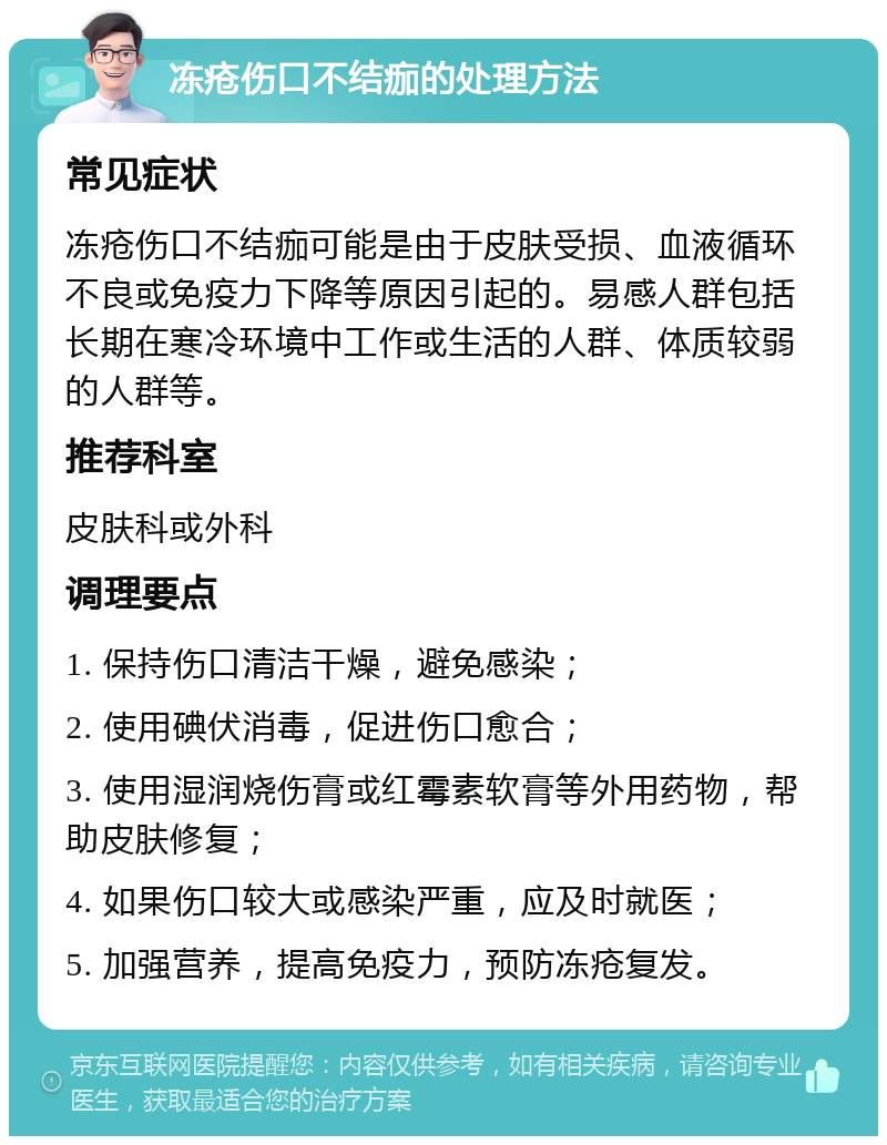 冻疮伤口不结痂的处理方法 常见症状 冻疮伤口不结痂可能是由于皮肤受损、血液循环不良或免疫力下降等原因引起的。易感人群包括长期在寒冷环境中工作或生活的人群、体质较弱的人群等。 推荐科室 皮肤科或外科 调理要点 1. 保持伤口清洁干燥，避免感染； 2. 使用碘伏消毒，促进伤口愈合； 3. 使用湿润烧伤膏或红霉素软膏等外用药物，帮助皮肤修复； 4. 如果伤口较大或感染严重，应及时就医； 5. 加强营养，提高免疫力，预防冻疮复发。