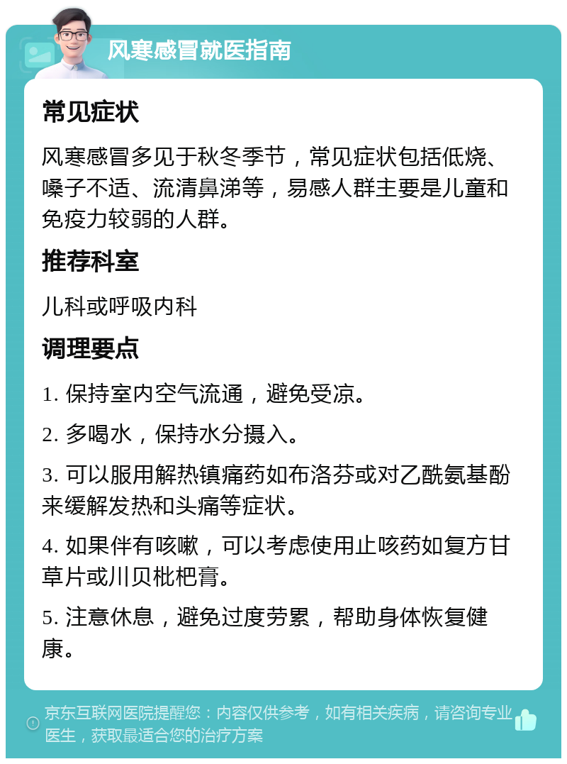 风寒感冒就医指南 常见症状 风寒感冒多见于秋冬季节，常见症状包括低烧、嗓子不适、流清鼻涕等，易感人群主要是儿童和免疫力较弱的人群。 推荐科室 儿科或呼吸内科 调理要点 1. 保持室内空气流通，避免受凉。 2. 多喝水，保持水分摄入。 3. 可以服用解热镇痛药如布洛芬或对乙酰氨基酚来缓解发热和头痛等症状。 4. 如果伴有咳嗽，可以考虑使用止咳药如复方甘草片或川贝枇杷膏。 5. 注意休息，避免过度劳累，帮助身体恢复健康。