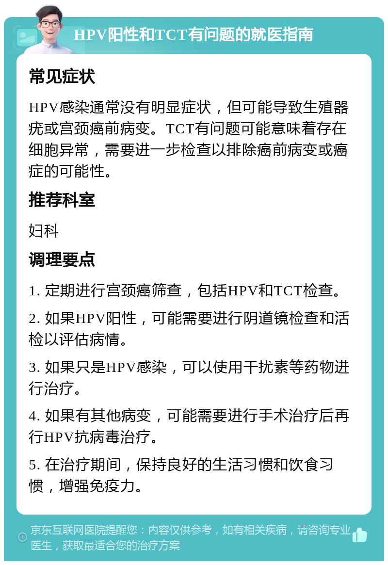 HPV阳性和TCT有问题的就医指南 常见症状 HPV感染通常没有明显症状，但可能导致生殖器疣或宫颈癌前病变。TCT有问题可能意味着存在细胞异常，需要进一步检查以排除癌前病变或癌症的可能性。 推荐科室 妇科 调理要点 1. 定期进行宫颈癌筛查，包括HPV和TCT检查。 2. 如果HPV阳性，可能需要进行阴道镜检查和活检以评估病情。 3. 如果只是HPV感染，可以使用干扰素等药物进行治疗。 4. 如果有其他病变，可能需要进行手术治疗后再行HPV抗病毒治疗。 5. 在治疗期间，保持良好的生活习惯和饮食习惯，增强免疫力。