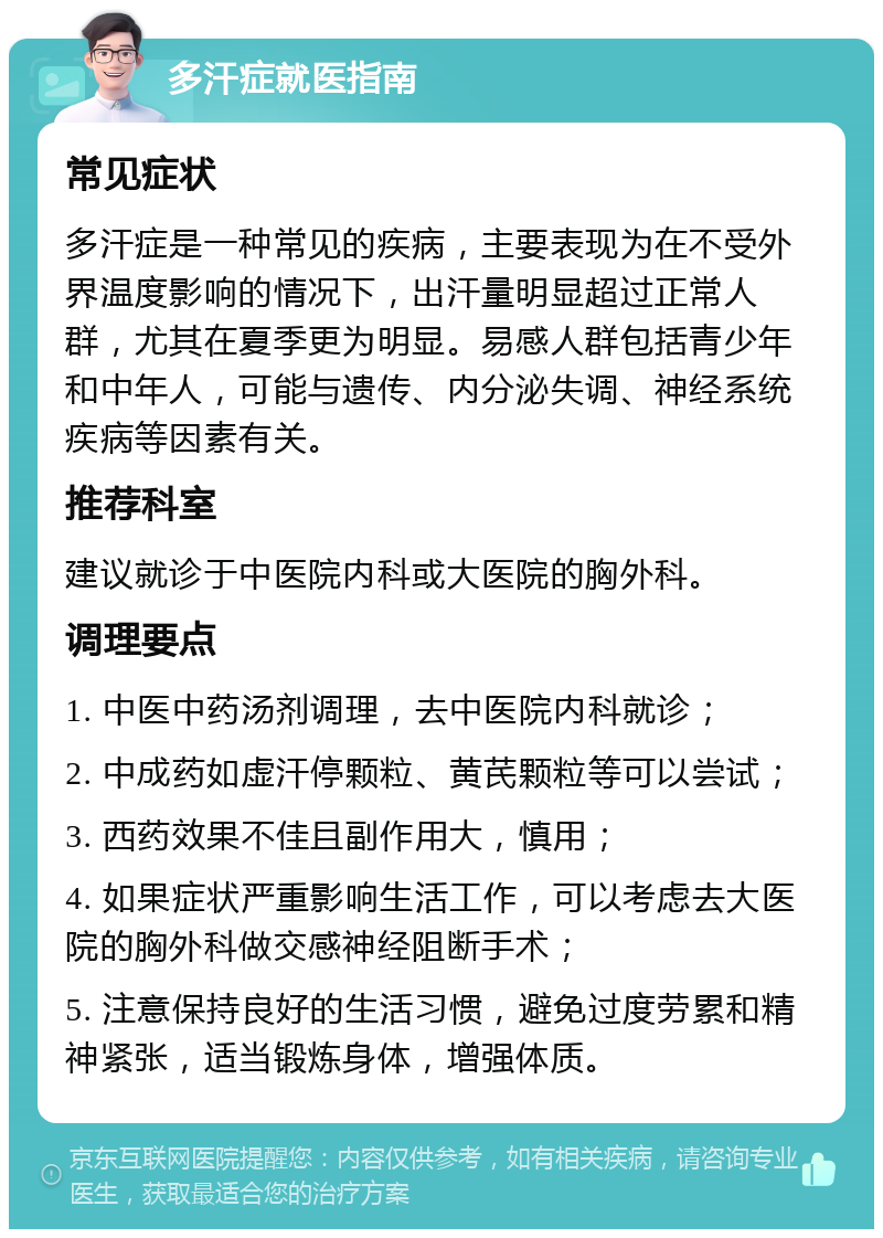 多汗症就医指南 常见症状 多汗症是一种常见的疾病，主要表现为在不受外界温度影响的情况下，出汗量明显超过正常人群，尤其在夏季更为明显。易感人群包括青少年和中年人，可能与遗传、内分泌失调、神经系统疾病等因素有关。 推荐科室 建议就诊于中医院内科或大医院的胸外科。 调理要点 1. 中医中药汤剂调理，去中医院内科就诊； 2. 中成药如虚汗停颗粒、黄芪颗粒等可以尝试； 3. 西药效果不佳且副作用大，慎用； 4. 如果症状严重影响生活工作，可以考虑去大医院的胸外科做交感神经阻断手术； 5. 注意保持良好的生活习惯，避免过度劳累和精神紧张，适当锻炼身体，增强体质。