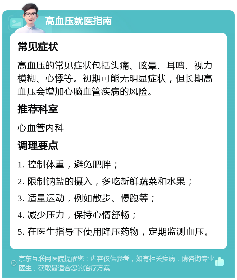 高血压就医指南 常见症状 高血压的常见症状包括头痛、眩晕、耳鸣、视力模糊、心悸等。初期可能无明显症状，但长期高血压会增加心脑血管疾病的风险。 推荐科室 心血管内科 调理要点 1. 控制体重，避免肥胖； 2. 限制钠盐的摄入，多吃新鲜蔬菜和水果； 3. 适量运动，例如散步、慢跑等； 4. 减少压力，保持心情舒畅； 5. 在医生指导下使用降压药物，定期监测血压。