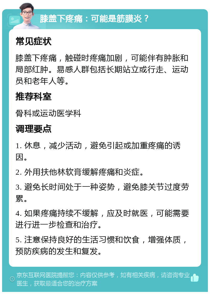 膝盖下疼痛：可能是筋膜炎？ 常见症状 膝盖下疼痛，触碰时疼痛加剧，可能伴有肿胀和局部红肿。易感人群包括长期站立或行走、运动员和老年人等。 推荐科室 骨科或运动医学科 调理要点 1. 休息，减少活动，避免引起或加重疼痛的诱因。 2. 外用扶他林软膏缓解疼痛和炎症。 3. 避免长时间处于一种姿势，避免膝关节过度劳累。 4. 如果疼痛持续不缓解，应及时就医，可能需要进行进一步检查和治疗。 5. 注意保持良好的生活习惯和饮食，增强体质，预防疾病的发生和复发。