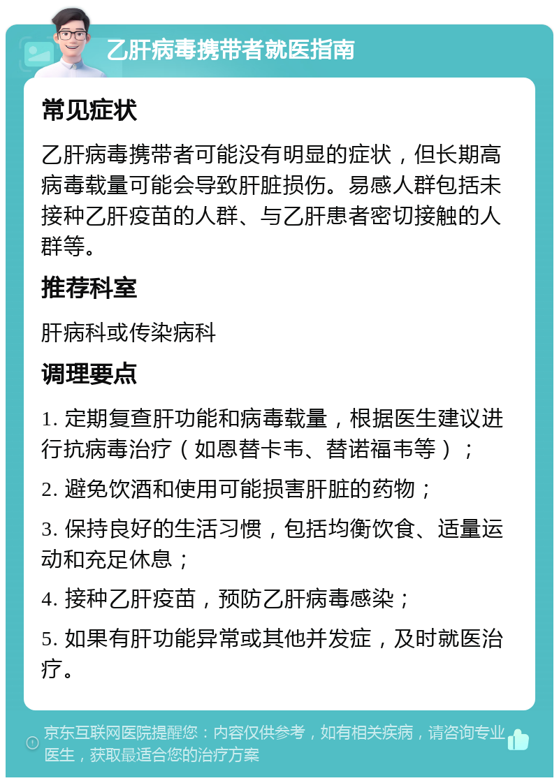 乙肝病毒携带者就医指南 常见症状 乙肝病毒携带者可能没有明显的症状，但长期高病毒载量可能会导致肝脏损伤。易感人群包括未接种乙肝疫苗的人群、与乙肝患者密切接触的人群等。 推荐科室 肝病科或传染病科 调理要点 1. 定期复查肝功能和病毒载量，根据医生建议进行抗病毒治疗（如恩替卡韦、替诺福韦等）； 2. 避免饮酒和使用可能损害肝脏的药物； 3. 保持良好的生活习惯，包括均衡饮食、适量运动和充足休息； 4. 接种乙肝疫苗，预防乙肝病毒感染； 5. 如果有肝功能异常或其他并发症，及时就医治疗。