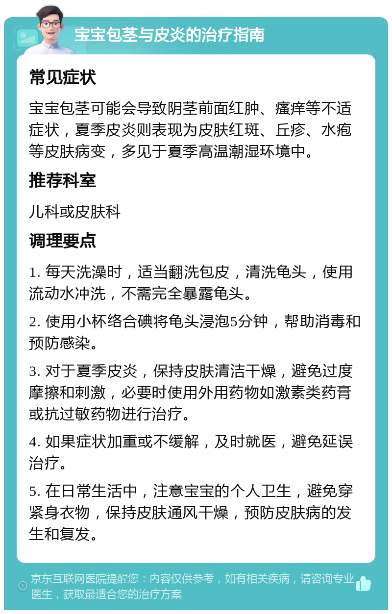 宝宝包茎与皮炎的治疗指南 常见症状 宝宝包茎可能会导致阴茎前面红肿、瘙痒等不适症状，夏季皮炎则表现为皮肤红斑、丘疹、水疱等皮肤病变，多见于夏季高温潮湿环境中。 推荐科室 儿科或皮肤科 调理要点 1. 每天洗澡时，适当翻洗包皮，清洗龟头，使用流动水冲洗，不需完全暴露龟头。 2. 使用小杯络合碘将龟头浸泡5分钟，帮助消毒和预防感染。 3. 对于夏季皮炎，保持皮肤清洁干燥，避免过度摩擦和刺激，必要时使用外用药物如激素类药膏或抗过敏药物进行治疗。 4. 如果症状加重或不缓解，及时就医，避免延误治疗。 5. 在日常生活中，注意宝宝的个人卫生，避免穿紧身衣物，保持皮肤通风干燥，预防皮肤病的发生和复发。