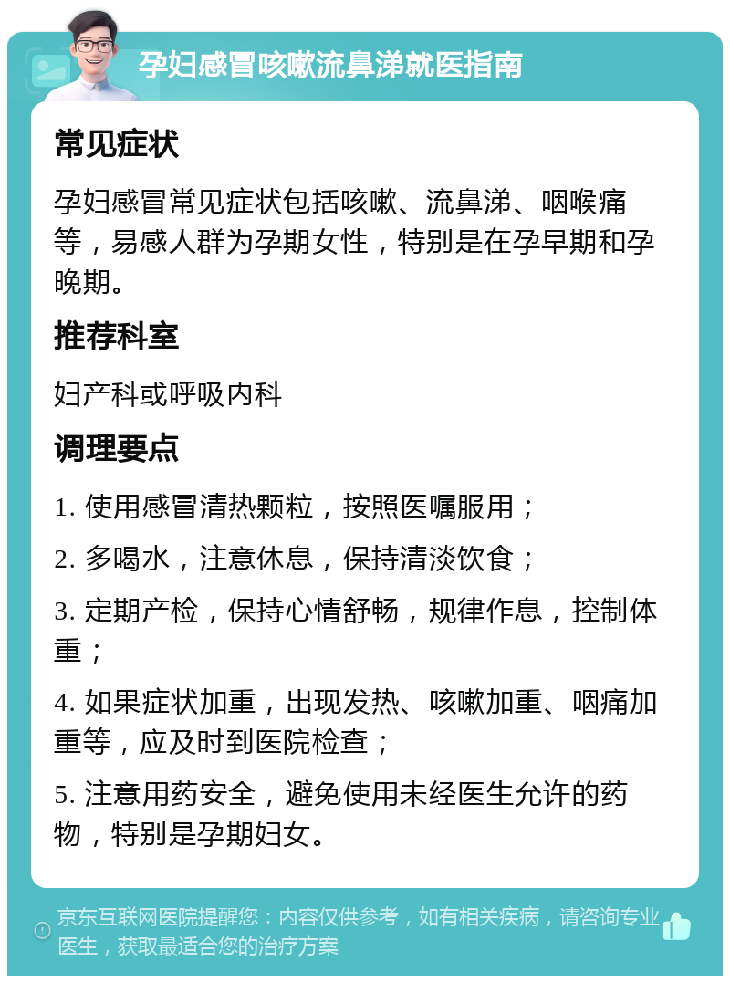 孕妇感冒咳嗽流鼻涕就医指南 常见症状 孕妇感冒常见症状包括咳嗽、流鼻涕、咽喉痛等，易感人群为孕期女性，特别是在孕早期和孕晚期。 推荐科室 妇产科或呼吸内科 调理要点 1. 使用感冒清热颗粒，按照医嘱服用； 2. 多喝水，注意休息，保持清淡饮食； 3. 定期产检，保持心情舒畅，规律作息，控制体重； 4. 如果症状加重，出现发热、咳嗽加重、咽痛加重等，应及时到医院检查； 5. 注意用药安全，避免使用未经医生允许的药物，特别是孕期妇女。