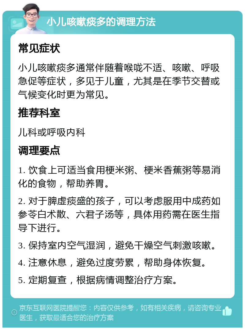 小儿咳嗽痰多的调理方法 常见症状 小儿咳嗽痰多通常伴随着喉咙不适、咳嗽、呼吸急促等症状，多见于儿童，尤其是在季节交替或气候变化时更为常见。 推荐科室 儿科或呼吸内科 调理要点 1. 饮食上可适当食用梗米粥、梗米香蕉粥等易消化的食物，帮助养胃。 2. 对于脾虚痰盛的孩子，可以考虑服用中成药如参苓白术散、六君子汤等，具体用药需在医生指导下进行。 3. 保持室内空气湿润，避免干燥空气刺激咳嗽。 4. 注意休息，避免过度劳累，帮助身体恢复。 5. 定期复查，根据病情调整治疗方案。